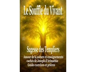LE SOUFFLE DU VIVANT, la SAGESSE des TEMPLIERS: Amour de la Nature et Enseignements cachés de Joseph d'Arimathie, Guide exercices et prières