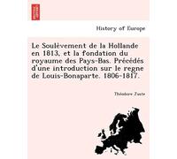 Le Soule Vement De La Hollande En 1813, Et La Fondation Du Royaume Des Pays-Bas. Pre Ce De S D'une Introduction Sur Le Regne De Louis-Bonaparte. 1806-