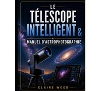 LE TÉLESCOPE INTELLIGENT & MANUEL D'ASTROPHOTOGRAPHIE: GUIDE COMPLET D'INSTALLATION ET D'IMAGERIE POUR ZWO SEESTAR S50, DWARF 3, UNISTELLAR ET CELESTRON