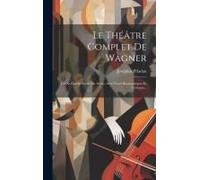 Le Théâtre Complet De Wagner: Les Xi Opéras Scène Par Scène, Avec Notes Biographiques Et Critiques...