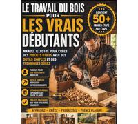 Le travail du bois pour les vrais débutants: Manuel illustré pour créer des projets utiles avec des outils simples et des techniques sûres