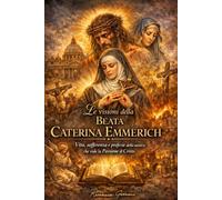Le visioni della Beata Caterina Emmerich: Vita, sofferenza e profezie della mistica che vide la Passione di Cristo