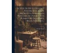Le Vite De Più Eccellenti Pittori, Scultori E Architetti, Pubblicate Per Cura Di Una Società Di Amatori Delle Arti Belle, Volume 1...