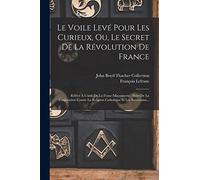 Le Voile Levé Pour Les Curieux, Ou, Le Secret De La Révolution De France: Rélévé À L'aide De La Franc-maçonnerie: Suivi De La Conjuration Contre La Religion Catholique Et Les Souverains...