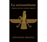 Le zoroastrisme - Origines, doctrine et pratique religieuse: Tout ce qu’il faut savoir sur Zarathoustra, Ahura Mazda, Ahriman, la mythologie ... bonnes pensées,bonnes paroles,bonne actions