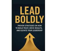 Lead Boldly: Proven Strategies on How to Build Trust, Drive Results, and Elevate Your Leadership