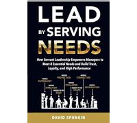 Lead By Serving Needs: How Servant Leadership Empowers Managers to Meet 8 Essential Needs and Build Trust, Loyalty, and High Performance