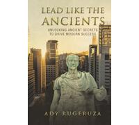LEAD LIKE THE ANCIENTS: Unlocking Ancient Secrets to Drive Modern Success