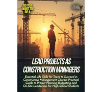 Lead Projects as Construction Managers: Essential Life Skills for Teens to Succeed in Construction Management Careers Practical Guide to Project ... On-Site Leadership for High School Students