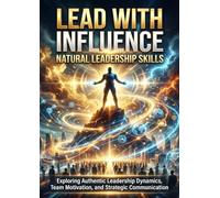 Lead With Influence: Natural Leadership Skills: Exploring Authentic Leadership Dynamics, Team Motivation, and Strategic Communication