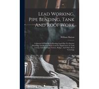 Lead Working, Pipe Bending, Tank And Roof Work; A Manual Of Practice In Bending Lead Pipe For Interior Plumbing And Beating Sheet Lead For Application