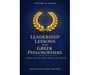 LEADERSHIP LESSONS FROM GREEK PHILOSOPHERS: A TIMELESS BLUEPRINT FOR MODERN LEADERS WHO WANT TO BUILD WITH WISDOM, ETHICS, AND STRENGTH!