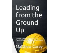 Leading from the Ground Up: Leading from the Ground Up - A Practical Guide to Leading Trades Crews