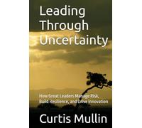 Leading Through Uncertainty: How Great Leaders Manage Risk, Build Resilience, and Drive Innovation