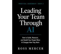 Leading Your Team Through AI: How to Guide, Reassure, and Reskill Your People When AI Changes How They Work (A Practical Leadership Book)