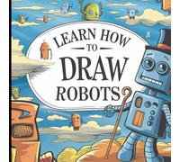 Learn How to Draw Robots: 30 Robots in 30 Days!: Step-by-Step Robot Drawing Book for Kids Ages 8-12 - Fun, Easy, and Creative Drawing Adventures