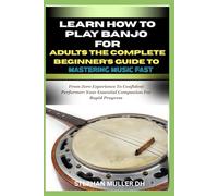 LEARN HOW TO PLAY BANJO FOR ADULTS - THE COMPLETE BEGINNER’S GUIDE TO MASTERING MUSIC FAST: From Zero Experience To Confident Performer: Your Essential Companion For Rapid Progress