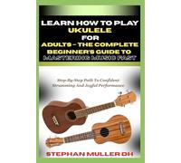 LEARN HOW TO PLAY UKULELE FOR ADULTS - THE COMPLETE BEGINNER’S GUIDE TO MASTERING MUSIC FAST: Step-By-Step Path To Confident Strumming And Joyful Performance
