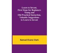 Learn To Invent, First Steps For Beginners Young And Old Practical Instuction, Valuable Suggestions To Learn To Invent