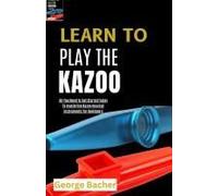 Learn To Play The Kazoo: All You Need To Get Started Today To Mastering Kazoo Musical Instruments For Beginners