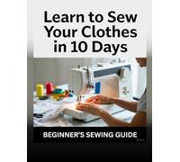 Learn to Sew Your Clothes in 10 Days: A Step-by-Step Beginner’s Guide to Making Simple Clothes with a Home Sewing Machine (No Experience Required)