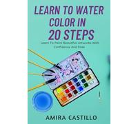 LEARN TO WATER COLOR IN 20 STEPS: Learn To Paint Beautiful Artworks With Confidence And Ease