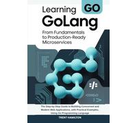 Learning GoLang From Fundamentals to Production-Ready Microservices: The Step-by-Step Guide to Building Concurrent and Modern Web Applications, with Practical Examples, Using Go Programming Language