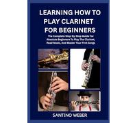 Learning How To Play Clarinet For Beginners: The Complete Step-By-Step Guide For Absolute Beginners To Play The Clarinet, Read Music, And Master Your First Songs