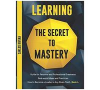 Learning The Secret To Mastery: Guide For Personal And Professional Greatness Real-World Ideas And Practices How To Become A Leader In Any Given Field - Book 4