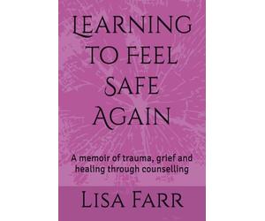 Learning to Feel Safe Again: A memoir of trauma, grief and healing through counselling