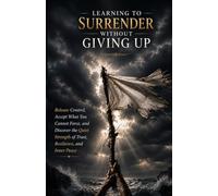 Learning to Surrender Without Giving Up: Release Control, Accept What You Cannot Force, and Discover the Quiet Strength of Trust, Resilience, and Inner Peace