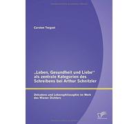 Leben, Gesundheit Und Liebe" Als Zentrale Kategorien Des Schreibens Bei Arthur Schnitzler: Dekadenz Und Lebensphilosophie Im Werk Des Wiener Dichters