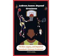 LeBron James: Beyond Greatness: The Rise, Legacy, and Impact of Basketball’s Ultimate Trailblazer