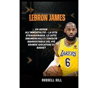 LEBRON JAMES: Da Akron all'Immortalità - La vita straordinaria, le lotte innumerevoli e l'eredità inarrestabile del più grande giocatore di basket