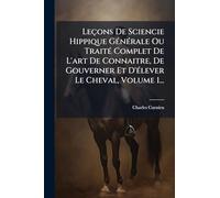 Leçons De Sciencie Hippique GÃ(c)nÃ(c)rale Ou TraitÃ(c) Complet De L'art De Connaitre, De Gouverner Et D'Ã(c)lever Le Cheval, Volume 1...