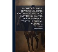 Leçons De Sciencie Hippique GÃ(c)nÃ(c)rale Ou TraitÃ(c) Complet De L'art De Connaitre, De Gouverner Et D'Ã(c)lever Le Cheval, Volume 1...