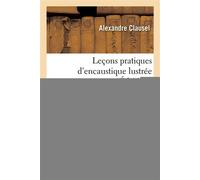 Leçons pratiques d'encaustique lustrée Ou Exposé des notions nécessaires pour pratiquer ce procédé de peinture - Alexandre Clausel - Hachette Bnf - broché - Livre