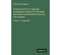 Lectures of Col. R. G. Ingersoll; Including His Answers To the Clergy, His Oration At His Brother's Grave, In Two Volumes: Volume 1 - in large print
