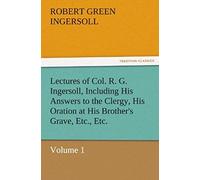 Lectures Of Col. R. G. Ingersoll, Including His Answers To The Clergy, His Oration At His Brother's Grave, Etc., Etc.