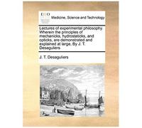 Lectures Of Experimental Philosophy. Wherein The Principles Of Mechanicks, Hydrostaticks, And Opticks, Are Demonstrated And Explained At Large, By J. T. Desaguliers