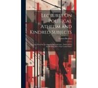 Lectures On Political Atheism And Kindred Subjects: Together With Six Lectures On Intemperance: Dedicated To The Working Men Of The United States