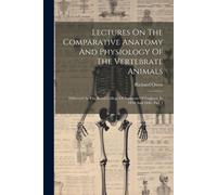 Lectures On The Comparative Anatomy And Physiology Of The Vertebrate Animals: Delivered At The Royal College Of Surgeons Of England, In 1844 And 1846,