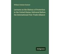 Lectures on the History of Protection in the United States; Delivered Before the International Free-Trade Alliance