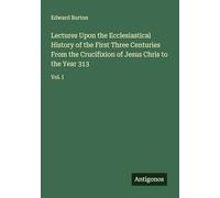 Lectures Upon the Ecclesiastical History of the First Three Centuries From the Crucifixion of Jesus Chris to the Year 313: Vol. I