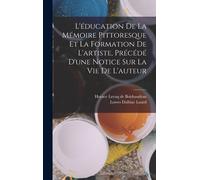 L'éducation De La Mémoire Pittoresque Et La Formation De L'artiste, Précédé D'une Notice Sur La Vie De L'auteur