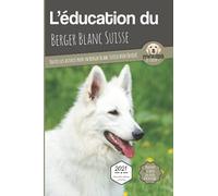 L'ÉDUCATION DU BERGER BLANC SUISSE - Edition 2021 enrichie: Toutes les astuces pour un Berger Blanc Suisse bien éduqué