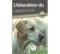 L'ÉDUCATION DU LABRADOR RETRIEVER - Edition 2021 enrichie: Toutes les astuces pour un Labrador Retriever bien éduqué