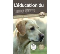 L'ÉDUCATION DU LABRADOR RETRIEVER - Edition 2021 enrichie: Toutes les astuces pour un Labrador Retriever bien éduqué
