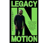 Legacy in Motion: The Working Man’s Guide to Turning Pressure into Power, Pain into Purpose, and Discipline into Freedom