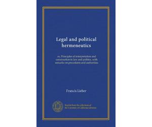 Legal and political hermeneutics: or, Principles of interpretation and construction in law and politics, with remarks on precedents and authorities